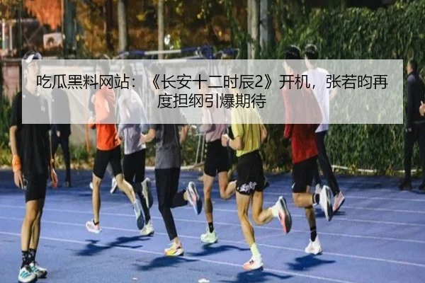 吃瓜黑料网站：《长安十二时辰2》开机，张若昀再度担纲引爆期待