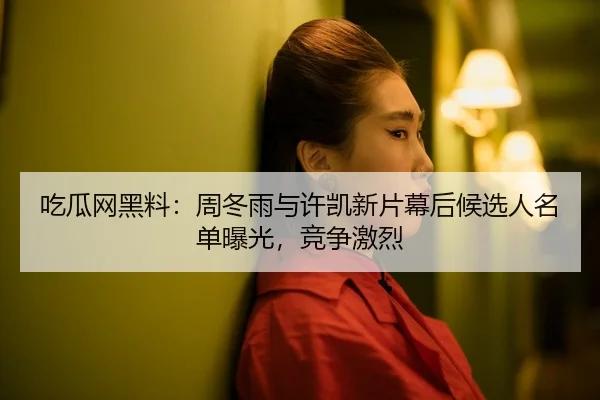 吃瓜网黑料：周冬雨与许凯新片幕后候选人名单曝光，竞争激烈